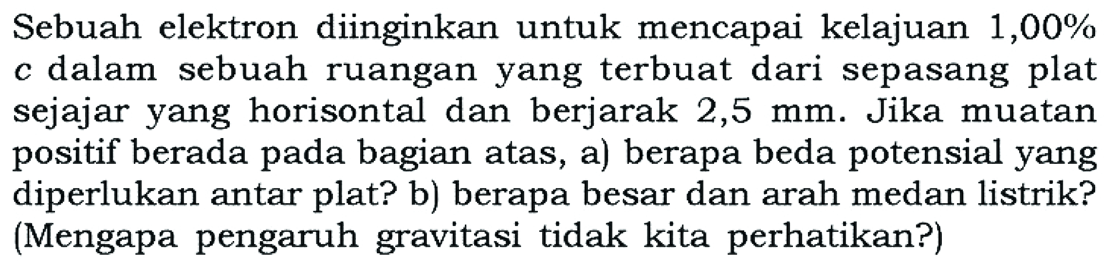 Sebuah elektron diinginkan untuk mencapai kelajuan 1,00% c dalam sebuah ruangan yang terbuat dari sepasang plat sejajar yang horisontal dan berjarak 2,5 mm. Jika muatan positif berada pada bagian atas, a) berapa beda potensial yang diperlukan antar plat? b) berapa besar dan arah medan listrik? (Mengapa pengaruh gravitasi tidak kita perhatikan?)