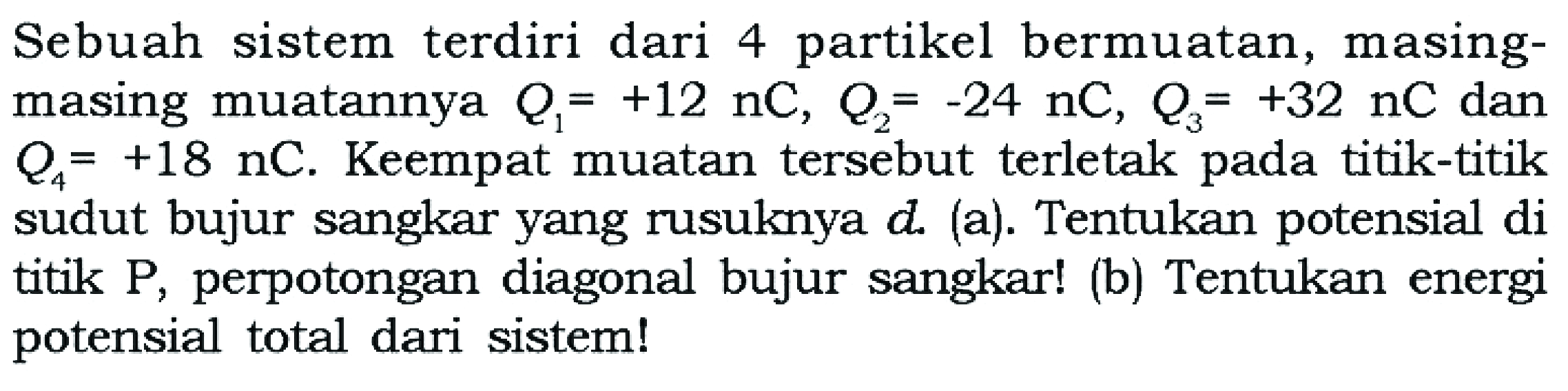 Sebuah sistem terdiri dari 4 partikel bermuatan, masing-masing muatannya Q1=+12 nC, Q2=-24 nC, Q3=+32 nC dan Q4=+18 nC. Keempat muatan tersebut terletak pada titik-titik sudut bujur sangkar yang rusuknya d. (a). Tentukan potensial di titik P, perpotongan diagonal bujur sangkar! (b) Tentukan energi potensial total dari sistem!