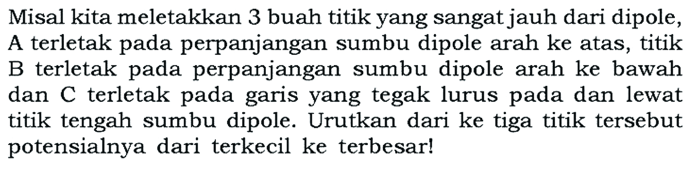 Misal kita meletakkan 3 buah titik yang sangat jauh dari dipole, A terletak pada perpanjangan sumbu dipole arah ke atas, titik B terletak pada perpanjangan sumbu dipole arah ke bawah dan C terletak pada garis yang tegak lurus pada dan lewat titik tengah sumbu dipole. Urutkan dari ke tiga titik tersebut potensialnya dari terkecil ke terbesar!