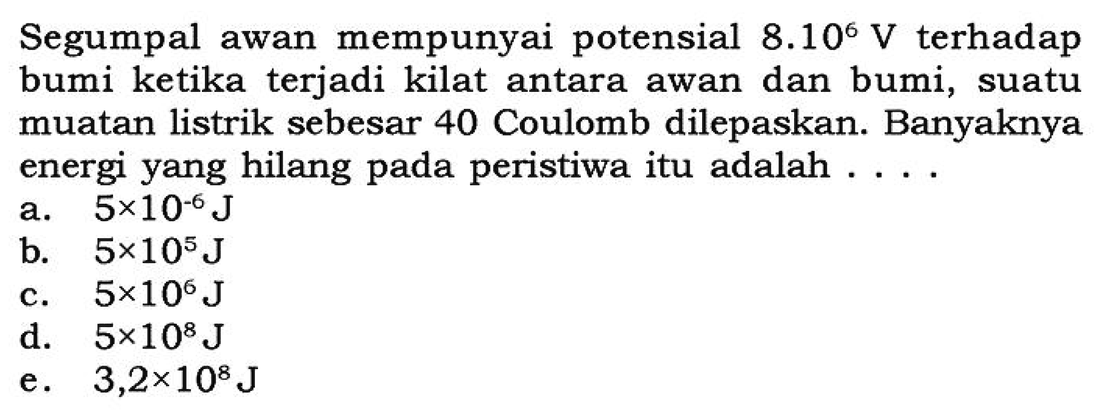 Segumpal awan mempunyai potensial 8.10^6 V terhadap bumi ketika terjadi kilat antara awan dan bumi, suatu muatan listrik sebesar 40 Coulomb dilepaskan. Banyaknya energi yang hilang pada peristiwa itu adalah....

