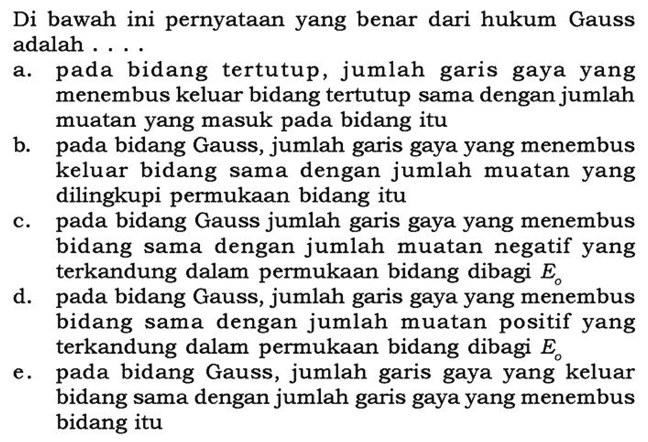 Di bawah ini pernyataan yang benar dari hukum Gauss adalah .... a. pada bidang tertutup, jumlah garis gaya yang menembus keluar bidang tertutup sama dengan jumlah muatan yang masuk pada bidang itu b. pada bidang Gauss, jumlah garis gaya yang menembus keluar bidang sama dengan jumlah muatan yang dilingkupi permukaan bidang itu c. pada bidang Gauss jumlah garis gaya yang menembus bidang sama dengan jumlah muatan negatif yang terkandung dalam permukaan bidang dibagi  Eo  d. pada bidang Gauss, jumlah garis gaya yang menembus bidang sama dengan jumlah muatan positif yang terkandung dalam permukaan bidang dibagi  Eo  e. pada bidang Gauss, jumlah garis gaya yang keluar bidang sama dengan jumlah garis gaya yang menembus bidang itu 