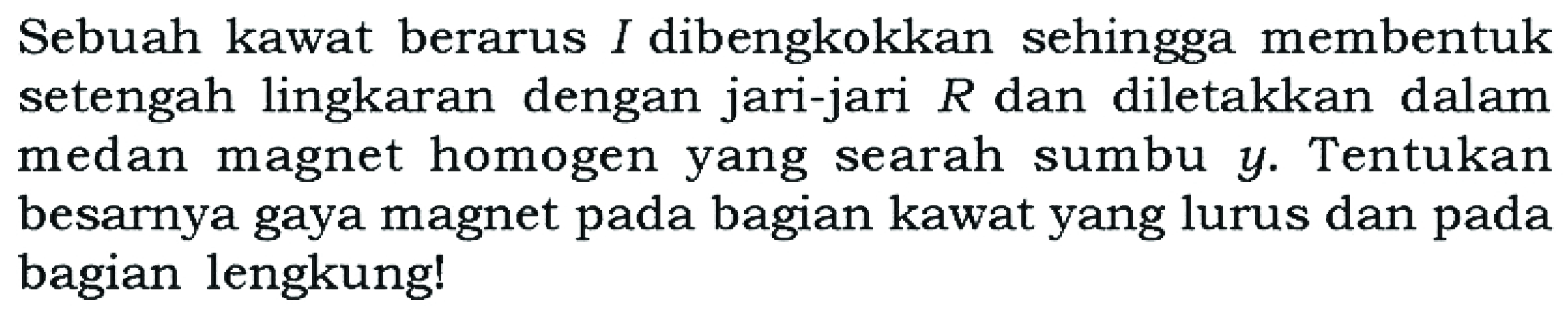 Sebuah kawat berarus I dibengkokkan sehingga membentuk setengah lingkaran dengan jari-jari R dan diletakkan dalam medan magnet homogen yang searah sumbu y. Tentukan besarnya gaya magnet pada bagian kawat yang lurus dan pada bagian lengkung!