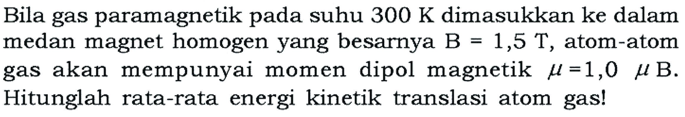 Bila gas paramagnetik pada suhu 300 K dimasukkan ke dalam medan magnet homogen yang besarnya B=1,5 T , atom-atom gas akan mempunyai momen dipol magnetik mu=1,0 mu B . Hitunglah rata-rata energi kinetik translasi atom gas!