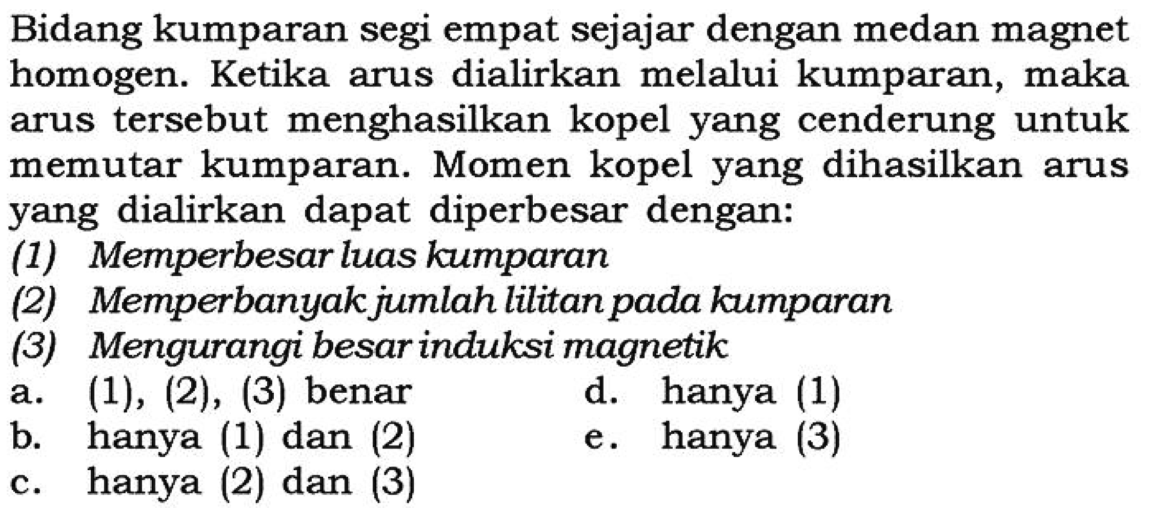 Bidang kumparan segi empat sejajar dengan medan magnet homogen. Ketika arus dialirkan melalui kumparan, maka arus tersebut menghasilkan kopel yang cenderung untuk memutar kumparan. Momen kopel yang dihasilkan arus yang dialirkan dapat diperbesar dengan:(1) Memperbesar luas kumparan(2) Memperbanyak jumlah lilitan pada kumparan(3) Mengurangi besar induksi magnetika.  (1),(2),(3)  benar
d. hanya (1)
b. hanya (1) dan (2)
e. hanya (3)
c. hanya (2) dan (3)