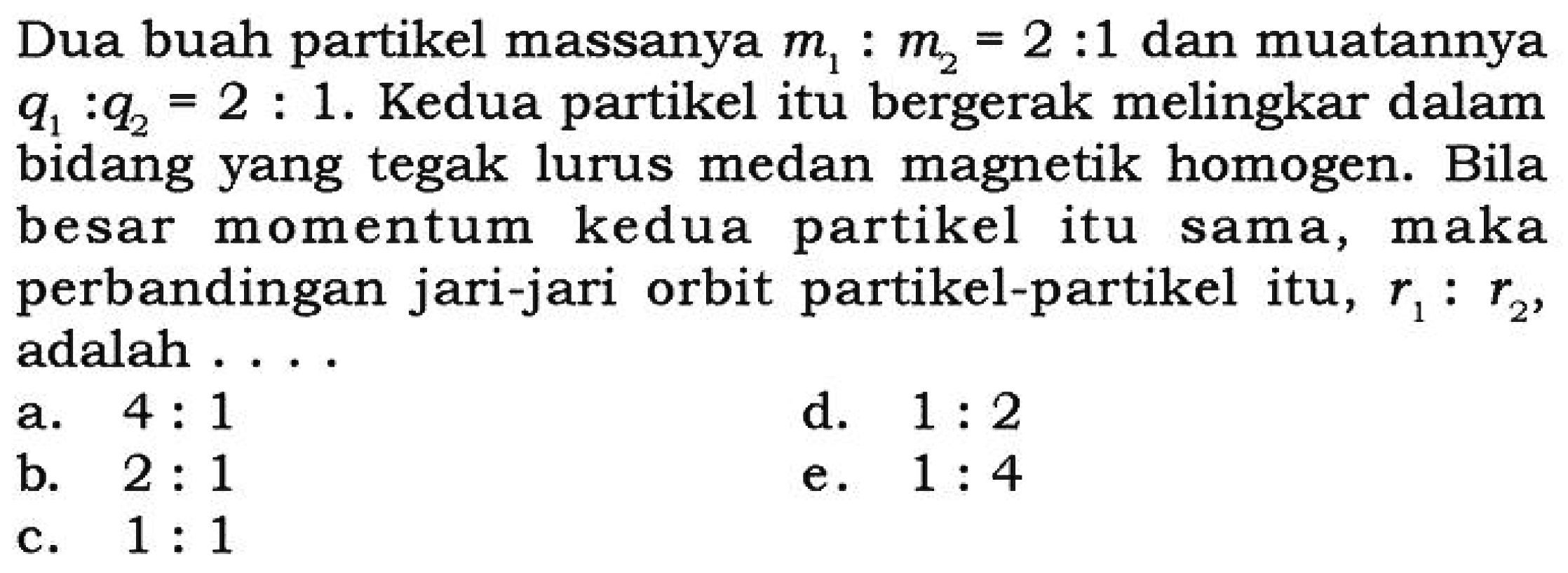 Dua buah partikel massanya m1 : m2 = 2 : 1 dan muatannya q1 : q2 = 2 : 1. Kedua partikel itu bergerak melingkar dalam bidang yang tegak lurus medan magnetik homogen. Bila besar momentum kedua partikel itu sama, maka perbandingan jari-jari orbit partikel-partikel itu, r1 : r2, adalah ....
