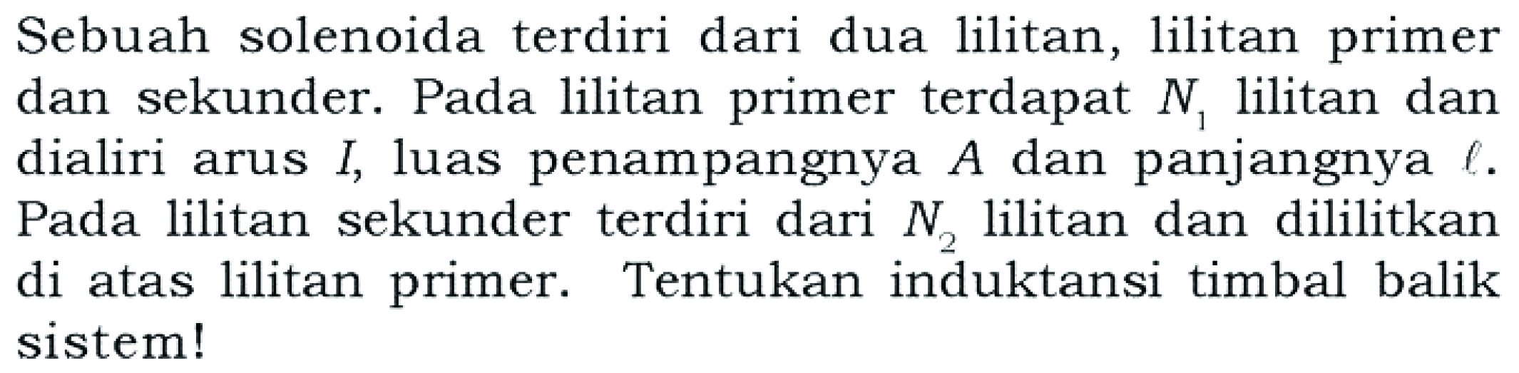 Sebuah solenoida terdiri dari dua lilitan, lilitan primer dan sekunder. Pada lilitan primer terdapat N1 lilitan dan dialiri arus I, luas penampangnya A dan panjangnya l. Pada lilitan sekunder terdiri dari N2 lilitan dan dililitkan di atas lilitan primer. Tentukan induktansi timbal balik sistem!