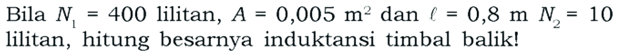 Bila N1 = 400 lilitan, A = 0,005 m^2 dan l = 0,8 m N2 = 10 lilitan, hitung besarnya induktansi timbal balik!