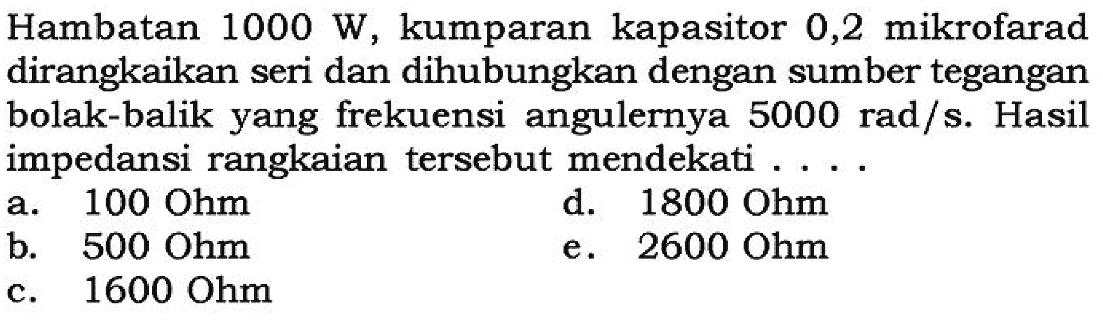 Hambatan 1000 W, kumparan kapasitor 0,2 mikrofarad dirangkaikan seri dan dihubungkan dengan sumber tegangan bolak-balik yang frekuensi angulernya 5000 rad/s. Hasil impedansi rangkaian tersebut mendekati....
