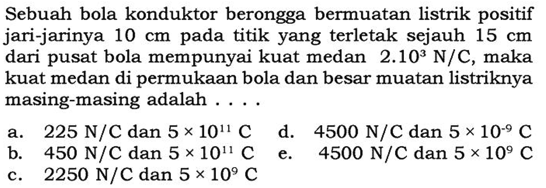 Sebuah bola konduktor berongga bermuatan listrik positif jari-jarinya 10 cm pada titik yang terletak sejauh 15 cm dari pusat bola mempunyai kuat medan 2.10^3 N/C, maka kuat medan di permukaan bola dan besar muatan listriknya masing-masing adalah....
