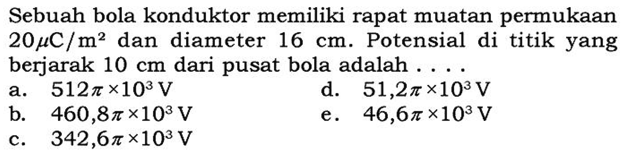 Sebuah bola konduktor memiliki rapat muatan permukaan 20 mikro C/m^2 dan diameter 16 cm. Potensial di titik yang berjarak 10 cm dari pusat bola adalah...
