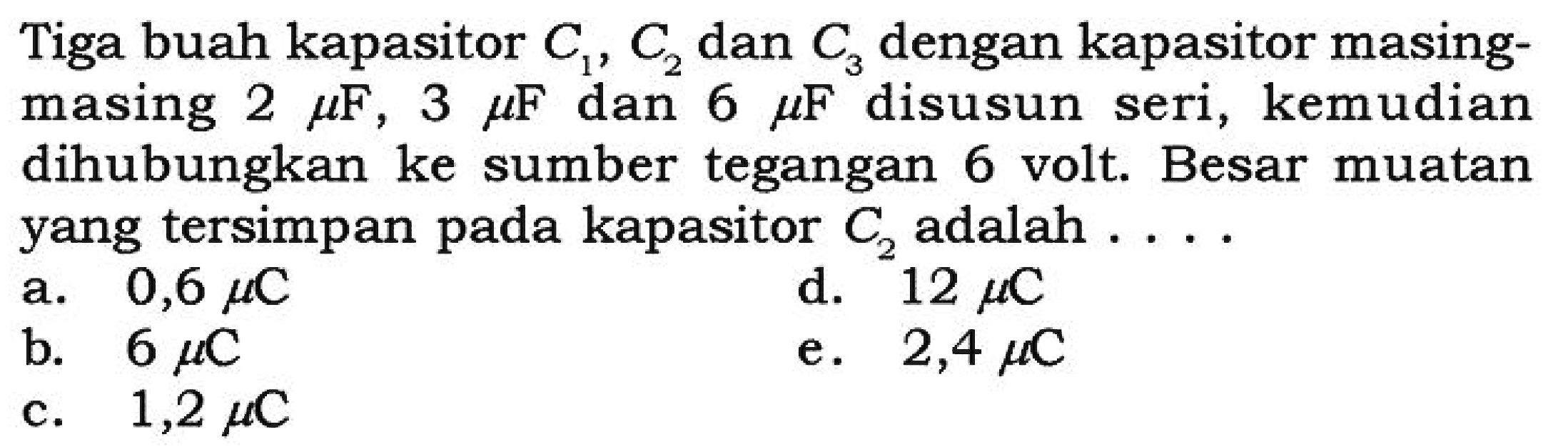 Tiga buah kapasitor C1, C2 dan C3 dengan kapasitor masing-masing 2 mikro F, 3 mikro F dan 6 mikro F disusun seri, kemudian dihubungkan ke sumber tegangan 6 volt. Besar muatan yang tersimpan pada kapasitor C2 adalah ....
