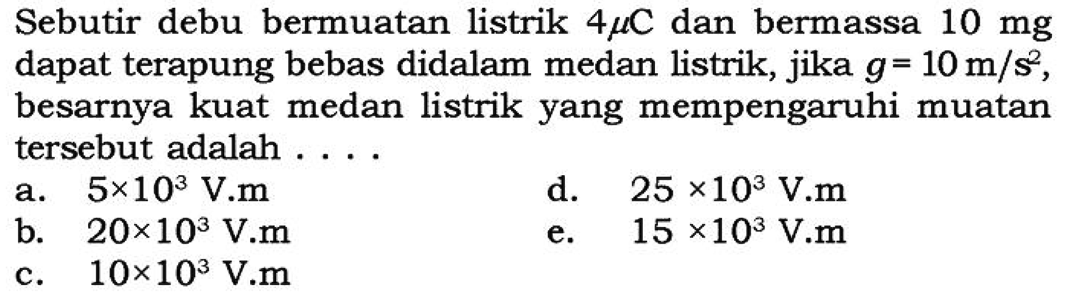 Sebutir debu bermuatan listrik 4 mikro C dan bermassa 10 mg dapat terapung bebas di dalam medan listrik, jika g = 10 m/s^2, besarnya kuat medan listrik yang mempengaruhi muatan tersebut adalah....
