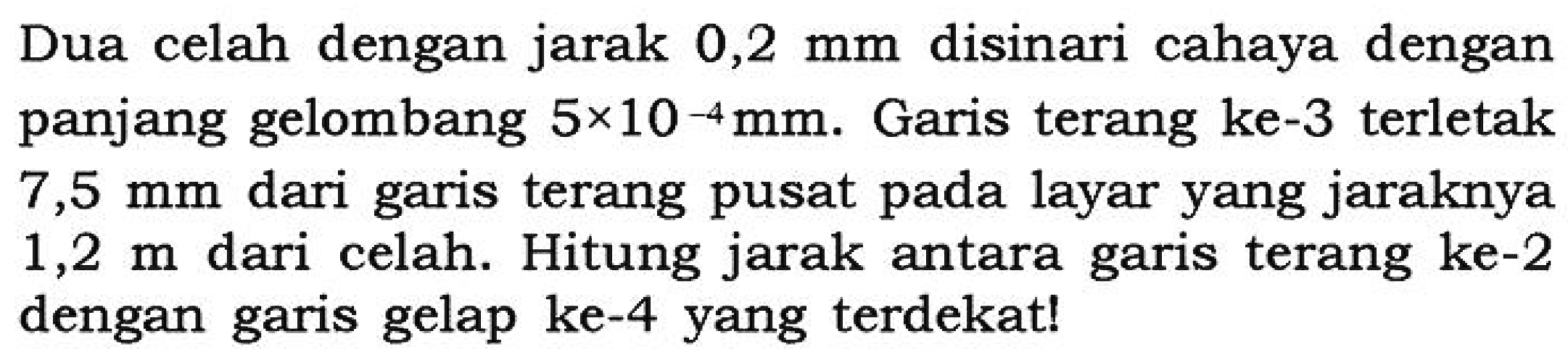 Dua celah dengan jarak 0,2 mm disinari cahaya dengan panjang gelombang 5 x 10^-4 mm. Garis terang ke-3 terletak 7,5 mm dari garis terang pusat pada layar yang jaraknya 1,2 m dari celah. Hitung jarak antara garis terang ke-2 dengan garis gelap ke-4 yang terdekat!