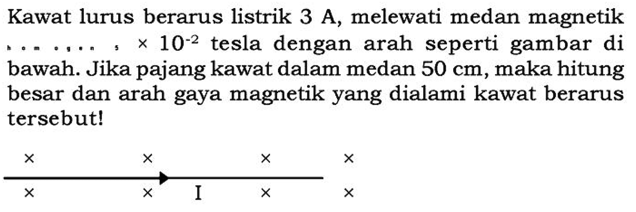 Kawat lurus berarus listrik 3 A, melewati medan magnetik ... . . . . x 10^(-2) tesla dengan arah seperti gambar di bawah. Jika pajang kawat dalam medan 50 cm, maka hitung besar dan arah gaya magnetik yang dialami kawat berarus tersebut!x   x   x   xx   x I x   x 