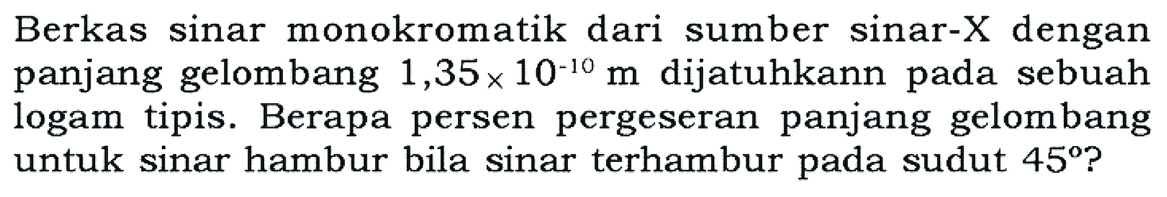 Berkas sinar monokromatik dari sumber sinar-X dengan panjang gelombang 1,35 x 10^(-10) m dijatuhkan pada sebuah logam tipis. Berapa persen pergeseran panjang gelombang untuk sinar hambur bila sinar terhambur pada sudut 45?