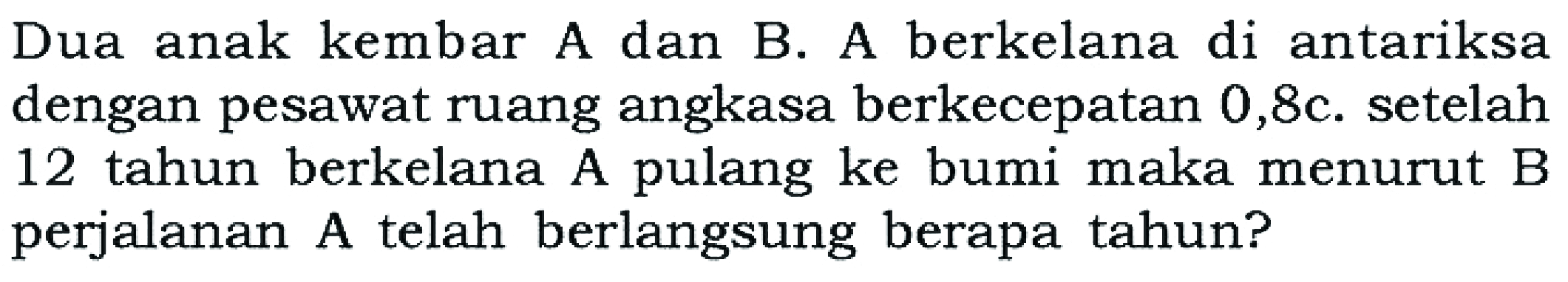 Dua anak kembar A dan B. A berkelana di antariksa dengan pesawat ruang angkasa berkecepatan  0,8 c. setelah 12 tahun berkelana A pulang ke bumi maka menurut B perjalanan A telah berlangsung berapa tahun?