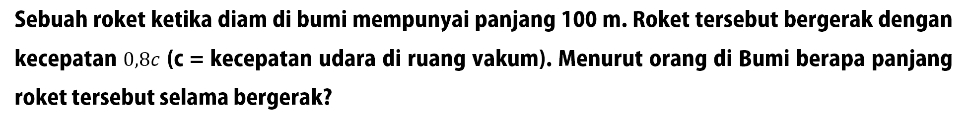 Sebuah roket ketika diam di bumi mempunyai panjang  100 m. Roket tersebut bergerak dengan kecepatan  0,8c  (c = kecepatan udara di ruang vakum). Menurut orang di Bumi berapa panjang roket tersebut selama bergerak?