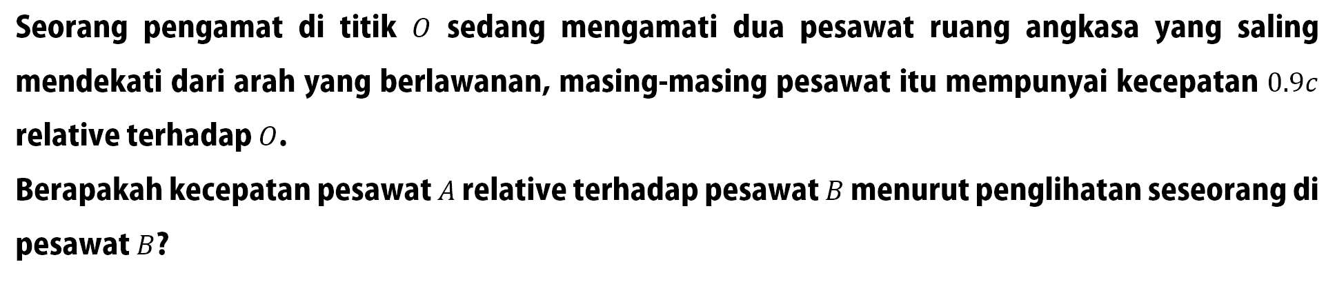 Seorang pengamat di titik O sedang mengamati dua pesawat ruang angkasa yang saling mendekati dari arah yang berlawanan, masing-masing pesawat itu mempunyai kecepatan 0.9 c relative terhadap  O. Berapakah kecepatan pesawat A relative terhadap pesawat B menurut penglihatan seseorang di pesawat  B?