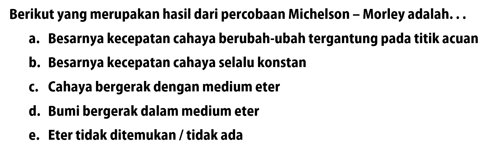 Berikut yang merupakan hasil dari percobaan Michelson - Morley adalah. . .
a. Besarnya kecepatan cahaya berubah-ubah tergantung pada titik acuan
b. Besarnya kecepatan cahaya selalu konstan
c. Cahaya bergerak dengan medium eter
d. Bumi bergerak dalam medium eter
e. Eter tidak ditemukan/tidak ada