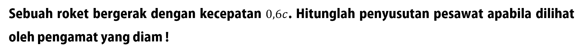 Sebuah roket bergerak dengan kecepatan  0,6 c . Hitunglah penyusutan pesawat apabila dilihat oleh pengamat yang diam! 