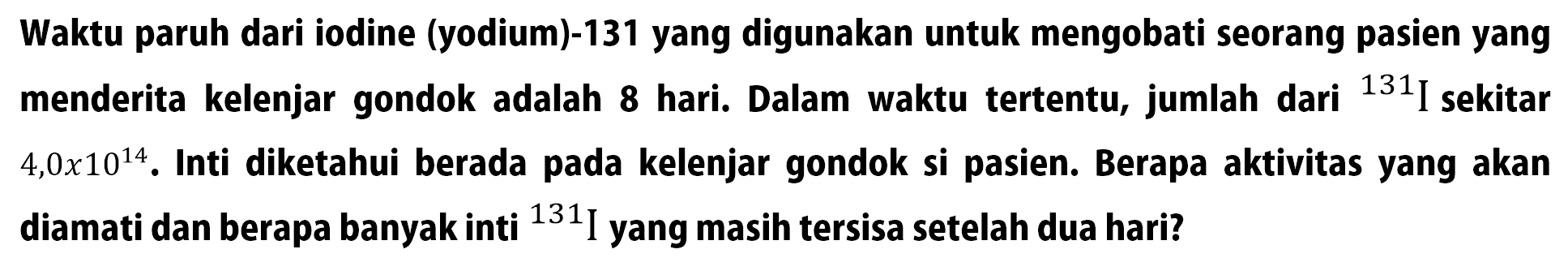 Waktu paruh dari iodine (yodium)-131 yang digunakan untuk mengobati seorang pasien yang menderita kelenjar gondok adalah 8 hari. Dalam waktu tertentu, jumlah dari 131 I sekitar 4,0 x 10^14. Inti diketahui berada pada kelenjar gondok si pasien. Berapa aktivitas yang akan diamati dan berapa banyak inti 131 I yang masih tersisa setelah dua hari?