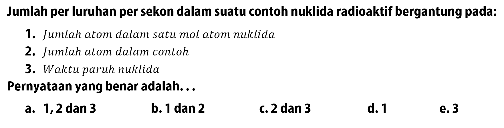 Jumlah per luruhan per sekon dalam suatu contoh nuklida radioaktif bergantung pada:1. Jumlah atom dalam satu mol atom nuklida2. Jumlah atom dalam contoh3. Waktu paruh nuklidaPernyataan yang benar adalah...a. 1,2 dan 3b. 1 dan 2c. 2 dan 3d. 1e. 3