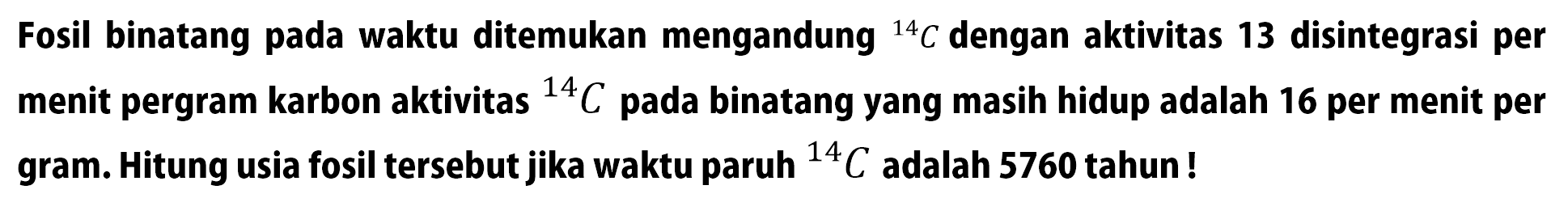 Fosil binatang pada waktu ditemukan mengandung 14 C dengan aktivitas 13 disintegrasi per menit per gram karbon aktivitas 14 C pada binatang yang masih hidup adalah 16 per menit per gram. Hitung usia fosil tersebut jika waktu paruh 14 C adalah 5760 tahun!