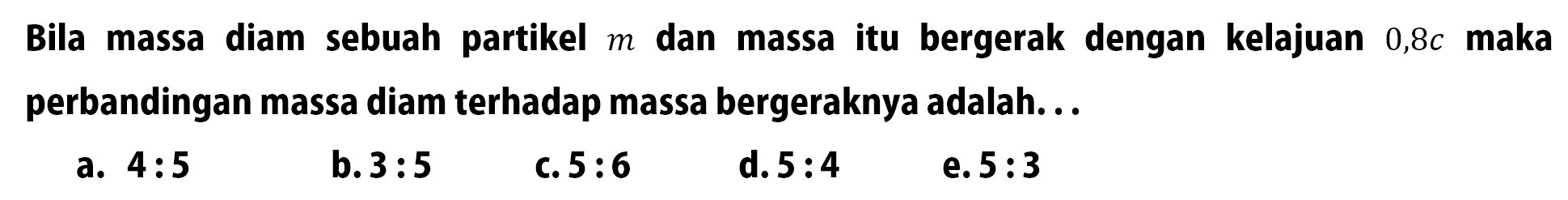 Bila massa diam sebuah partikel m dan massa itu bergerak dengan kelajuan 0,8 c maka perbandingan massa diam terhadap massa bergeraknya adalah... 