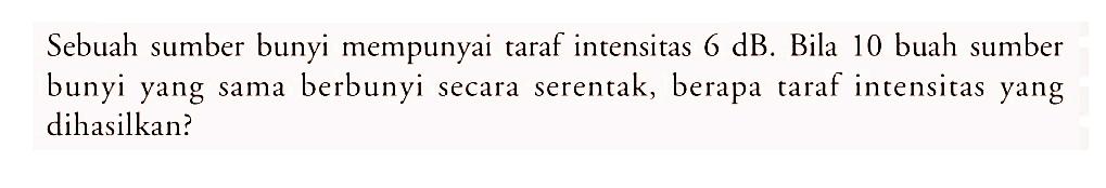 Sebuah sumber bunyi mempunyai taraf intensitas 6 dB. Bila 10 buah sumber bunyi yang sama berbunyi secara serentak, berapa taraf intensitas yang dihasilkan?
