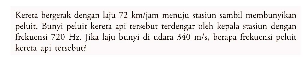 Kereta bergerak dengan laju 72 km/jam menuju stasiun sambil membunyikan peluit. Bunyi peluit kereta api tersebut terdengar oleh kepala stasiun dengan frekuensi 720 Hz. Jika laju bunyi di udara 340 m/s, berapa frekuensi peluit kereta api tersebut?