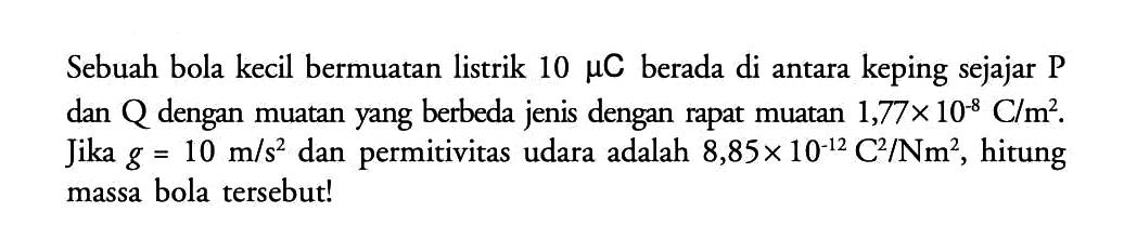 Sebuah bola kecil bermuatan listrik 10 mu C berada di antara keping sejajar P dan Q dengan muatan yang berbeda jenis dengan rapat muatan 1,77 x 10^(-8) C/m. Jika g = 10 m/s dan permitivitas udara adalah 8,85 x 10^(-12) C^2/Nm^2, hitung massa bola tersebut!