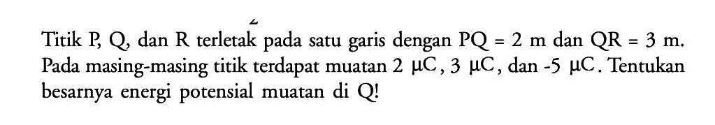 Titik P, Q, dan R terletak pada satu garis dengan PQ = 2 m dan QR = 3 m. Pada masing-masing titik terdapat muatan 2 mikro C, 3 mikro C, dan -5 mikro C. Tentukan besarnya energi potensial muatan di Q!