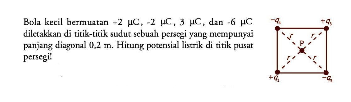 Bola kecil bermuatan +2 mikro C, -2 mikro C, 3 mikro C, dan -6 mikro C diletakkan di titik-titik sudut sebuah persegi yang mempunyai panjang diagonal 0,2 m. Hitung potensial listrik di titik pusat persegi!-q4  +q3r  rpr r+q1  -q3