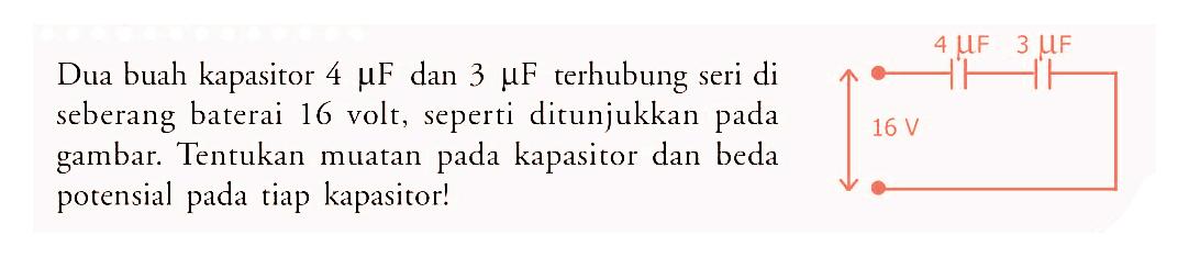 Dua buah kapasitor 4 muF dan 3 muF terhubung seri di seberang baterai 16 volt, seperti ditunjukkan pada gambar. Tentukan muatan pada kapasitor dan beda potensial pada tiap kapasitor!