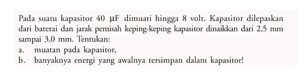 Pada suatu kapasitor 40 mikro F dimuati hingga 8 volt. Kapasitor dilepaskan dari baterai dan jarak pemisah keping-keping kapasitor dinaikkan dari 2,5 mm sampai 3,0 mm. Tentukan:
a. muatan pada kapasitor,
b. banyaknya energi yang awalnya tersimpan dalam kapasitor!