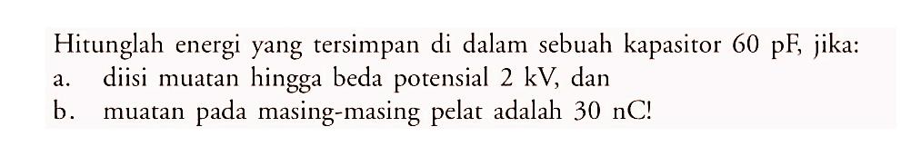 Hitunglah energi yang tersimpan di dalam sebuah kapasitor 60 pF, jika:
a. diisi muatan hingga beda potensial 2 kV, dan
b. muatan pada masing-masing pelat adalah 30 nC!