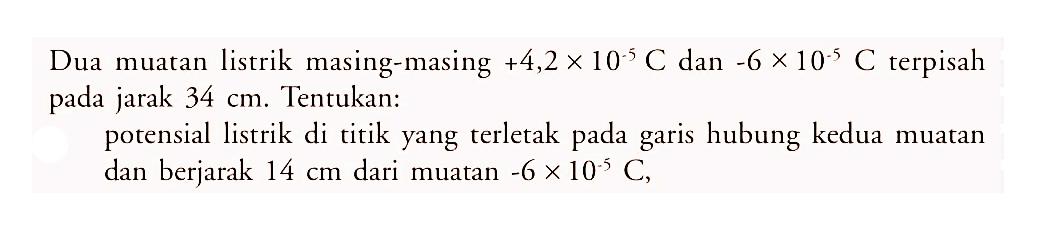 Dua muatan listrik masing-masing +4,2 x 10^)-5) C dan -6 x 10^(-5) C terpisah pada jarak 34 cm. Tentukan: potensial listrik di titik yang terletak pada garis hubung kedua muatan dan berjarak 14 cm dari muatan -6 x 10^(-5) C.