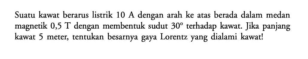 Suatu kawat berarus listrik  10 A  dengan arah ke atas berada dalam medan magnetik  0,5 T  dengan membentuk sudut  30  terhadap kawat. Jika panjang kawat 5 meter, tentukan besarnya gaya Lorentz yang dialami kawat! 