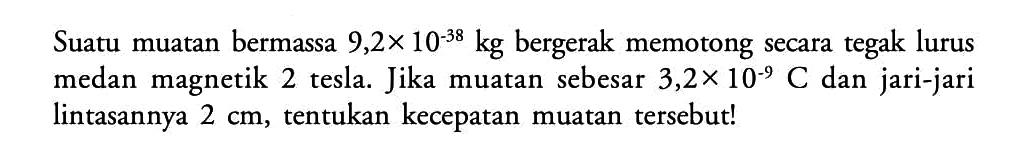 Suatu muatan bermassa 9,2 x 10^(-38) kg bergerak memotong secara tegak lurus medan magnetik 2 tesla. Jika muatan sebesar 3,2 x 10^(-9) C dan jari-jari lintasannya 2 cm, tentukan kecepatan muatan tersebut!