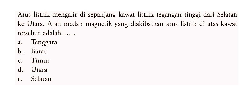 Arus listrik mengalir di sepanjang kawat listrik tegangan tinggi dari Selatan ke Utara. Arah medan magnetik yang diakibatkan arus listrik di atas kawat tersebut adalah ....
