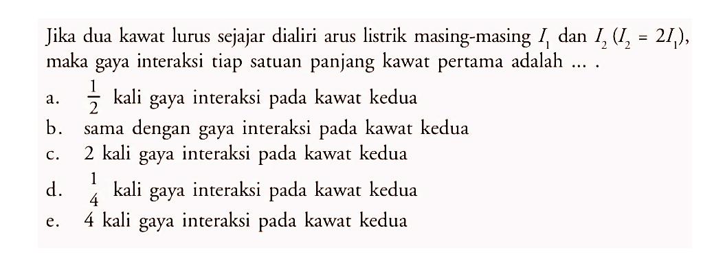 Jika dua kawat lurus sejajar dialiri arus listrik masing-masing  I1  dan  I2(I2=2 I1) , maka gaya interaksi tiap satuan panjang kawat pertama adalah ....