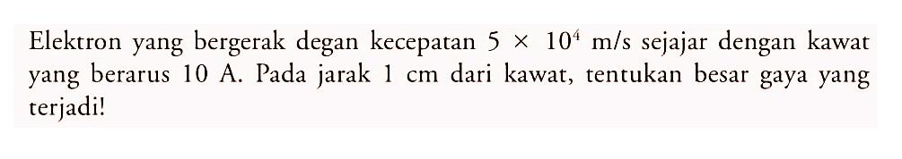 Elektron yang bergerak degan kecepatan  5 x 10^4 m/s  sejajar dengan kawat yang berarus 10 A. Pada jarak  1 cm  dari kawat, tentukan besar gaya yang terjadi!