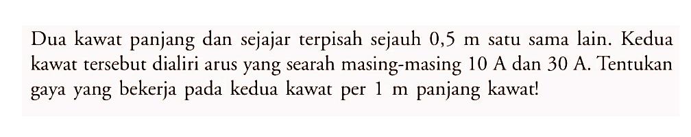 Dua kawat panjang dan sejajar terpisah sejauh  0,5 m  satu sama lain. Kedua kawat tersebut dialiri arus yang searah masing-masing 10 A dan 30 A. Tentukan gaya yang bekerja pada kedua kawat per  1 m  panjang kawat!