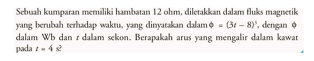 Sebuah kumparan memiliki hambatan 12 ohm, diletakkan dalam fluks magnetik yang berubah terhadap waktu, yang dinyatakan dalam phi = (3t - 8)^3, dengan phi dalam Wb dan t dalam sekon. Berapakah arus yang mengalir dalam kawat pada t = 4 s?