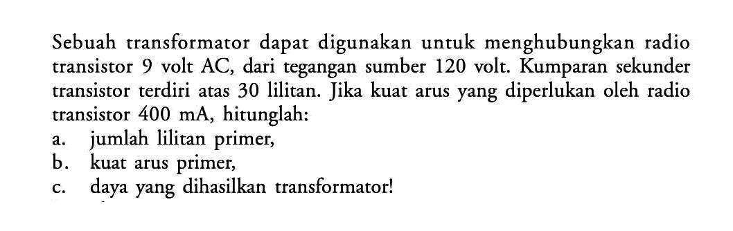 Sebuah transformator dapat digunakan untuk menghubungkan radio transistor 9 volt  AC , dari tegangan sumber 120 volt. Kumparan sekunder transistor terdiri atas 30 lilitan. Jika kuat arus yang diperlukan oleh radio transistor  400 mA , hitunglah:a. jumlah lilitan primer,b. kuat arus primer,c. daya yang dihasilkan transformator!