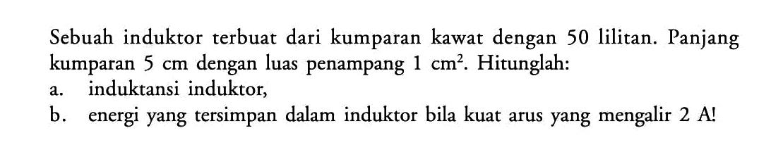 Sebuah induktor terbuat dari kumparan kawat dengan 50 lilitan. Panjang kumparan  5 cm  dengan luas penampang  1 cm^2 . Hitunglah:a. induktansi induktor,b. energi yang tersimpan dalam induktor bila kuat arus yang mengalir  2 A ! 