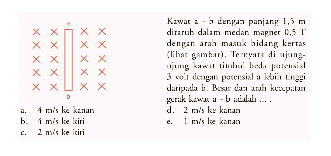 a b Kawat a - b dengan panjang  1,5 m  ditaruh dalam medan magnet  0,5 T  dengan arah masuk bidang kertas (lihat gambar). Ternyata di ujungujung kawat timbul beda potensial 3 volt dengan potensial a lebih tinggi daripada b. Besar dan arah kecepatan gerak kawat a - b adalah ....