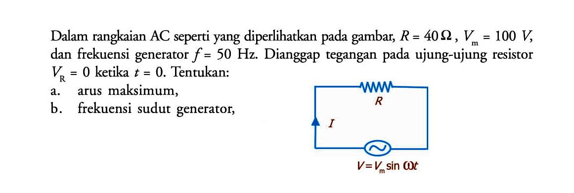 Dalam rangkaian AC seperti yang diperlikan pada gambar, R=40 ohm, Vm=100 V, dan frekuensi generator f=50 Hz. Dianggap tegangan pada ujung-ujung resistor VR=0 ketika t=0 . Tentukan: a. arus maksimum, b. frekuensi sudut generator, R I V=Vm sin omega t