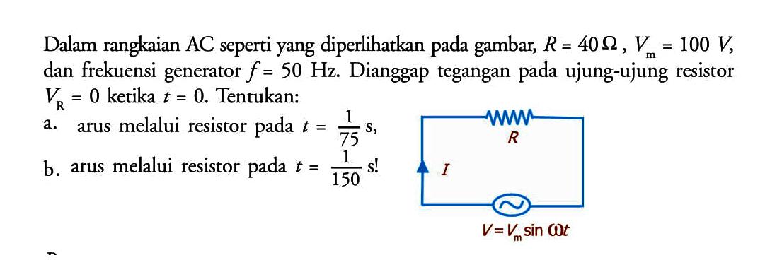 Dalam rangkaian AC seperti yang diperlihatkan pada gambar, R = 40 Ohm, Vm=100 V , dan frekuensi generator  f=50 Hz .  Dianggap tegangan pada ujung-ujung resistor  VR=0  ketika  t=0 . Tentukan:a. arus melalui resistor pada  t=1/75 s ,b. arus melalui resistor pada  t=1/150 s ! R I V = Vm sin omega t