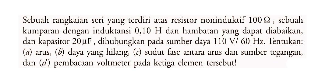 Sebuah rangkaian seri yang terdiri atas resistor noninduktif  100 Ohm, sebuah kumparan dengan induktansi  0,10 H  dan hambatan yang dapat diabaikan, dan kapasitor  20 muF, dihubungkan pada sumber daya  110 V/60 Hz . Tentukan: (a) arus,  (b)  daya yang hilang,  (c)  sudut fase antara arus dan sumber tegangan, dan  (d)  pembacaan voltmeter pada ketiga elemen tersebut!